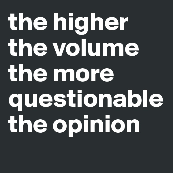 the higher the volume the more questionable the opinion
