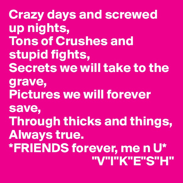 Crazy days and screwed up nights,
Tons of Crushes and stupid fights,
Secrets we will take to the grave,
Pictures we will forever save,
Through thicks and things,
Always true.
*FRIENDS forever, me n U*
                               "V"I"K"E"S"H" 