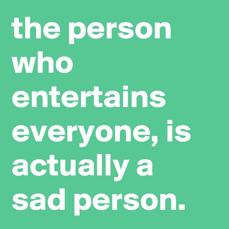 the person who entertains everyone, is actually a sad person.