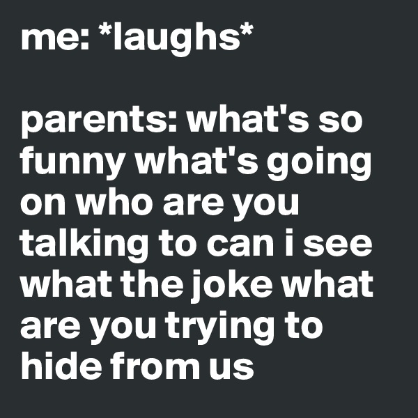 me: *laughs*

parents: what's so funny what's going on who are you talking to can i see what the joke what are you trying to hide from us