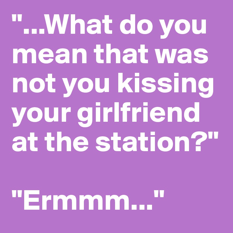 "...What do you mean that was not you kissing your girlfriend at the station?"

"Ermmm..."