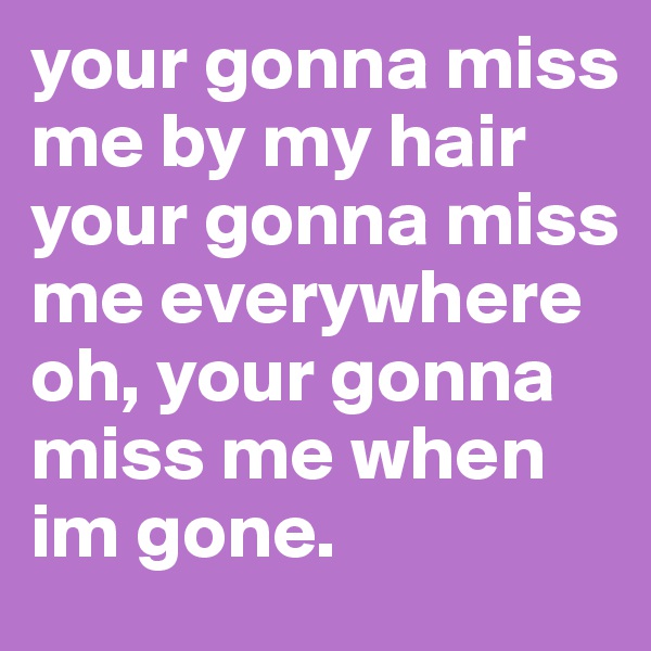 your gonna miss me by my hair your gonna miss me everywhere oh, your gonna miss me when im gone.