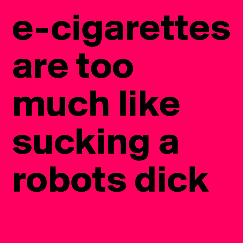 e-cigarettes are too much like sucking a robots dick