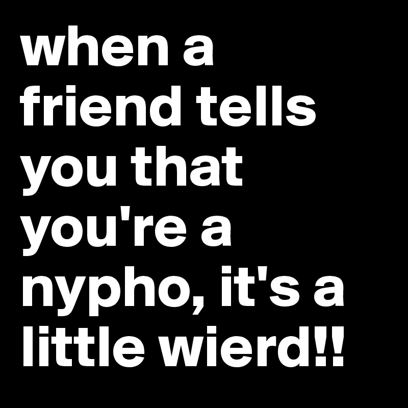 when a friend tells you that you're a nypho, it's a little wierd!! 