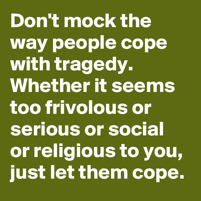 Don't mock the way people cope with tragedy. Whether it seems too frivolous or serious or social or religious to you, just let them cope.