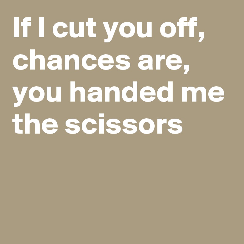 If I cut you off, 
chances are, you handed me the scissors

