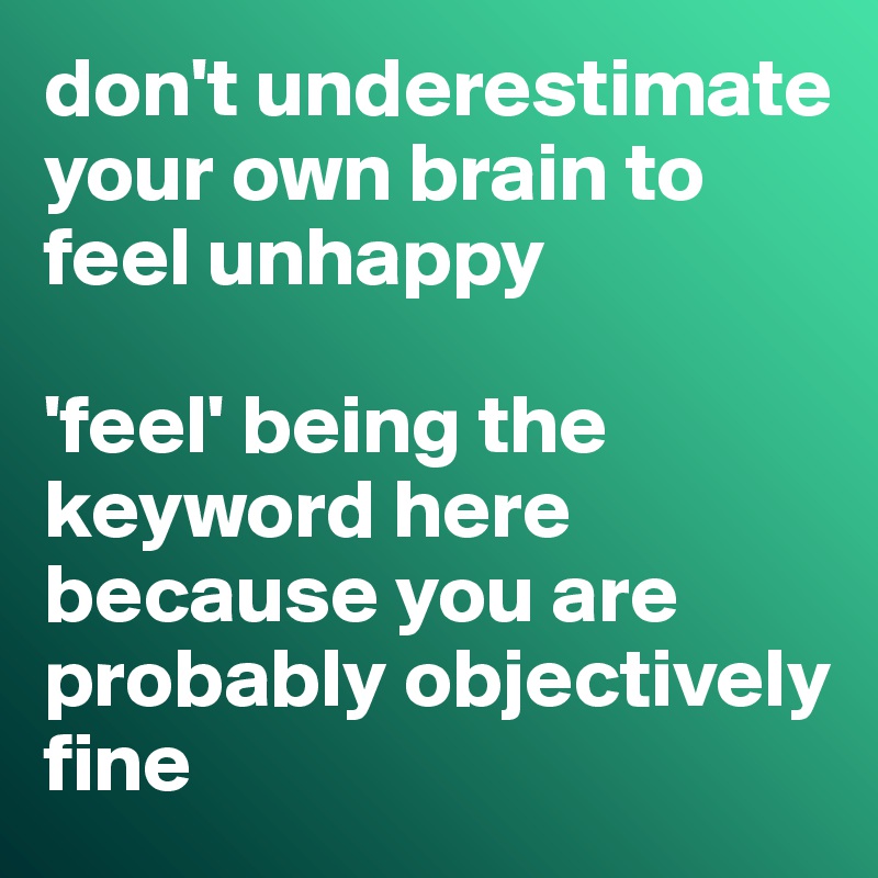 don't underestimate your own brain to feel unhappy

'feel' being the keyword here because you are probably objectively fine