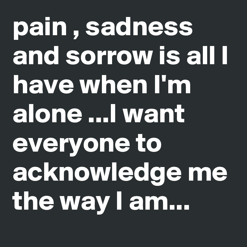pain , sadness and sorrow is all I have when I'm alone ...I want everyone to acknowledge me the way I am...