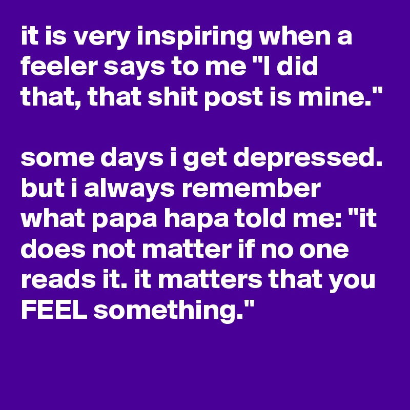 it is very inspiring when a feeler says to me "I did that, that shit post is mine."

some days i get depressed. but i always remember what papa hapa told me: "it does not matter if no one reads it. it matters that you FEEL something." 