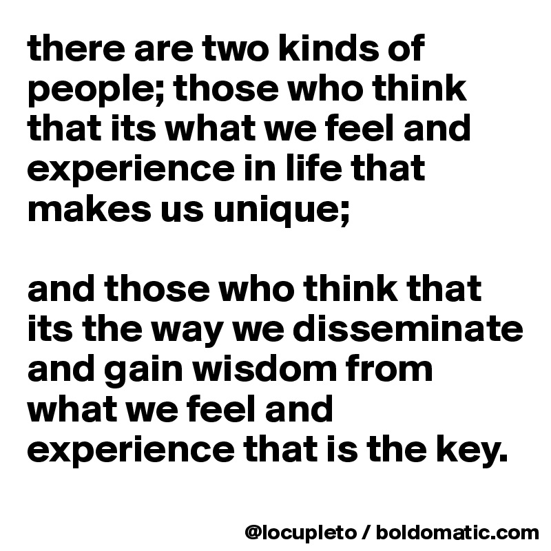 there are two kinds of people; those who think that its what we feel and experience in life that makes us unique; 

and those who think that its the way we disseminate and gain wisdom from what we feel and experience that is the key. 
