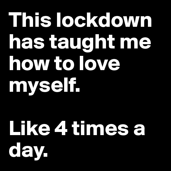 This lockdown has taught me how to love myself.

Like 4 times a day.