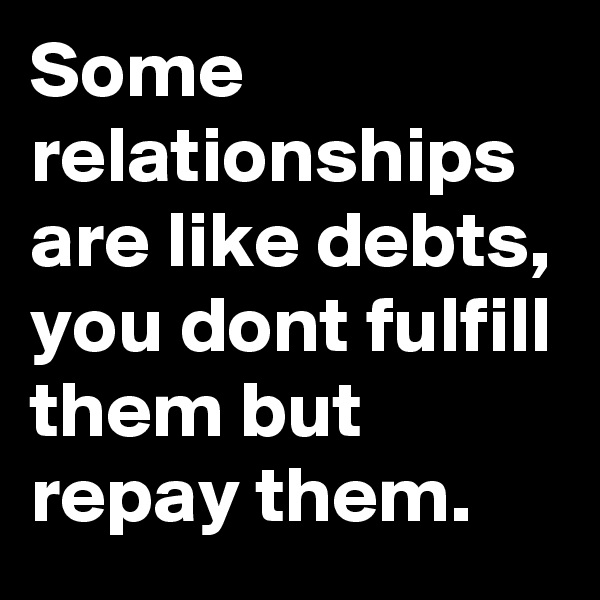 Some relationships are like debts, you dont fulfill them but repay them.
