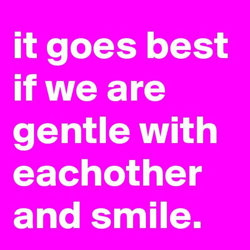 it goes best if we are gentle with eachother and smile.