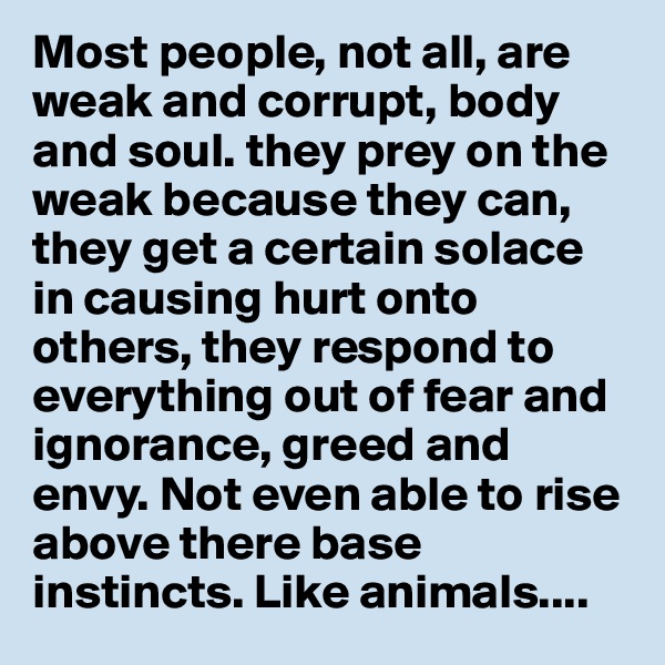 Most people, not all, are weak and corrupt, body and soul. they prey on the weak because they can, they get a certain solace in causing hurt onto others, they respond to everything out of fear and ignorance, greed and envy. Not even able to rise above there base instincts. Like animals....