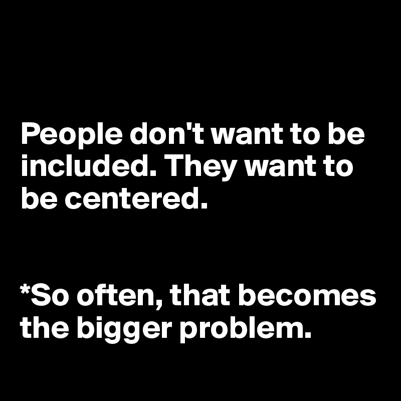 


People don't want to be included. They want to be centered. 


*So often, that becomes the bigger problem. 
