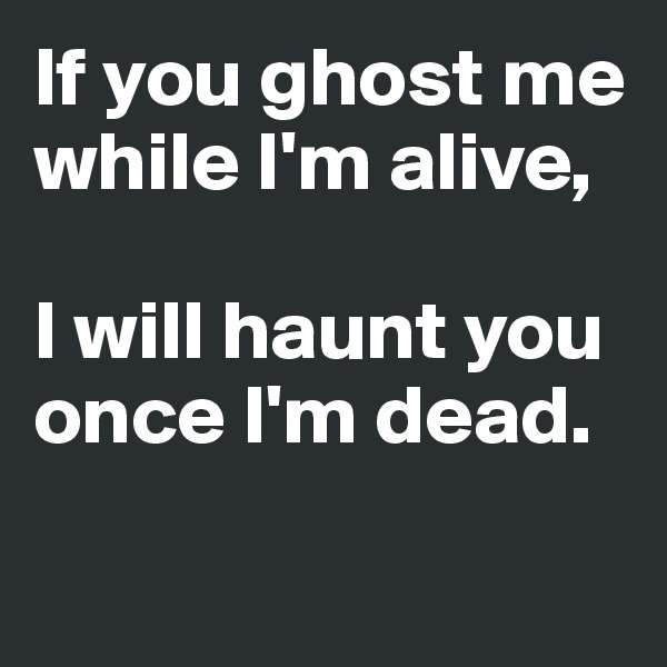If you ghost me while I'm alive, 

I will haunt you once I'm dead. 

