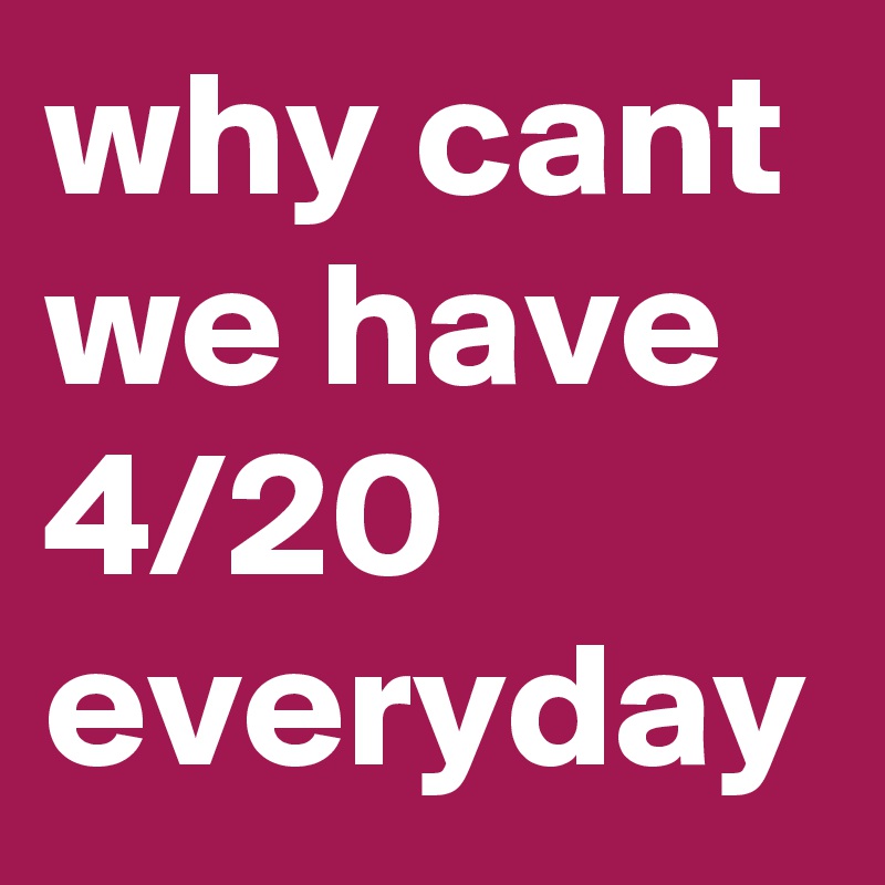 why cant we have 4/20 everyday