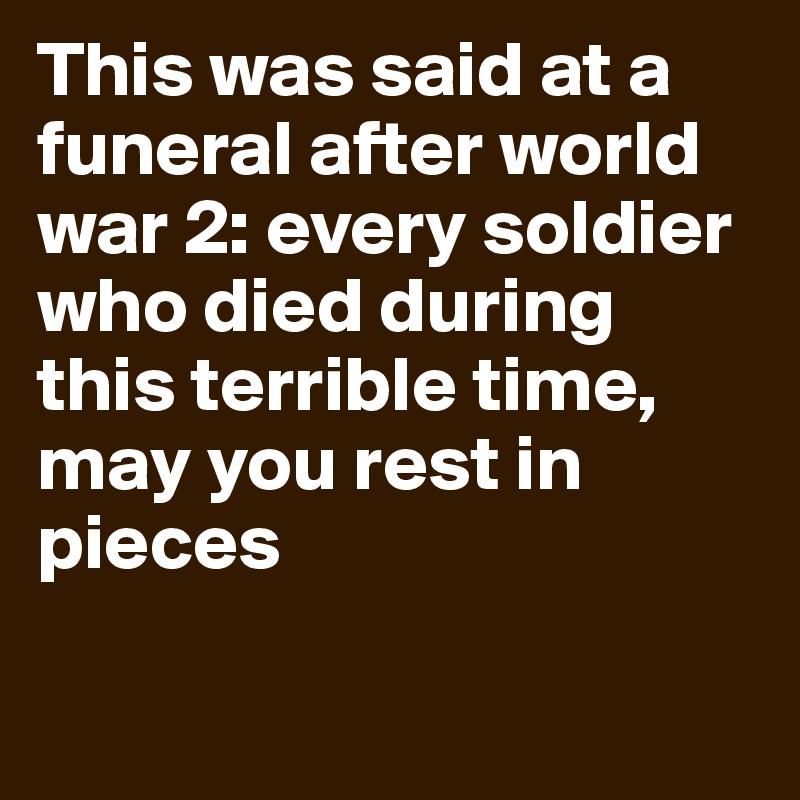 This was said at a funeral after world war 2: every soldier who died during this terrible time, may you rest in pieces

