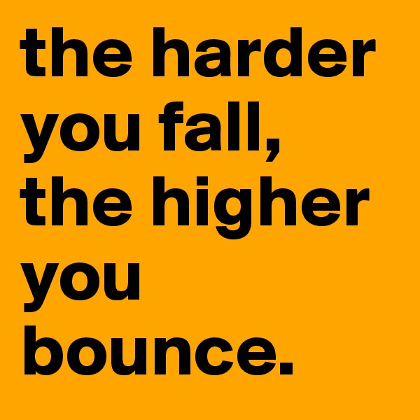 the harder you fall, the higher you bounce.