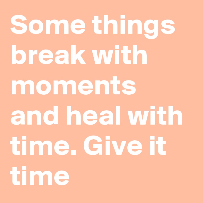Some things break with moments and heal with time. Give it time