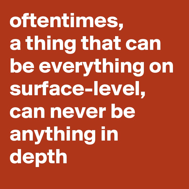 oftentimes, 
a thing that can be everything on surface-level, can never be anything in depth
