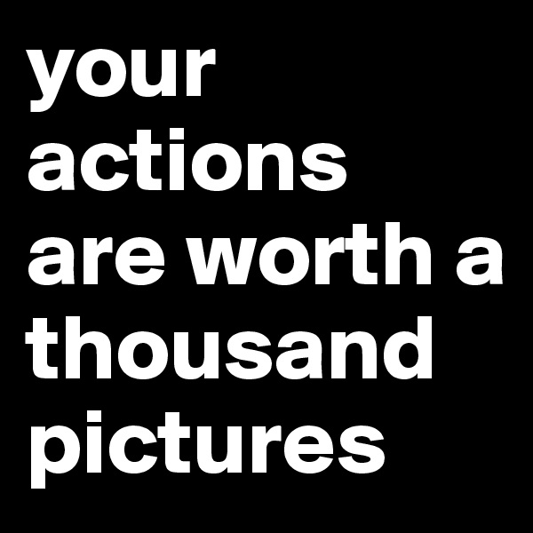 your actions are worth a thousand pictures