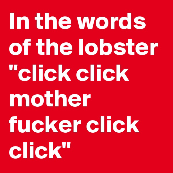 In the words of the lobster "click click mother fucker click click"