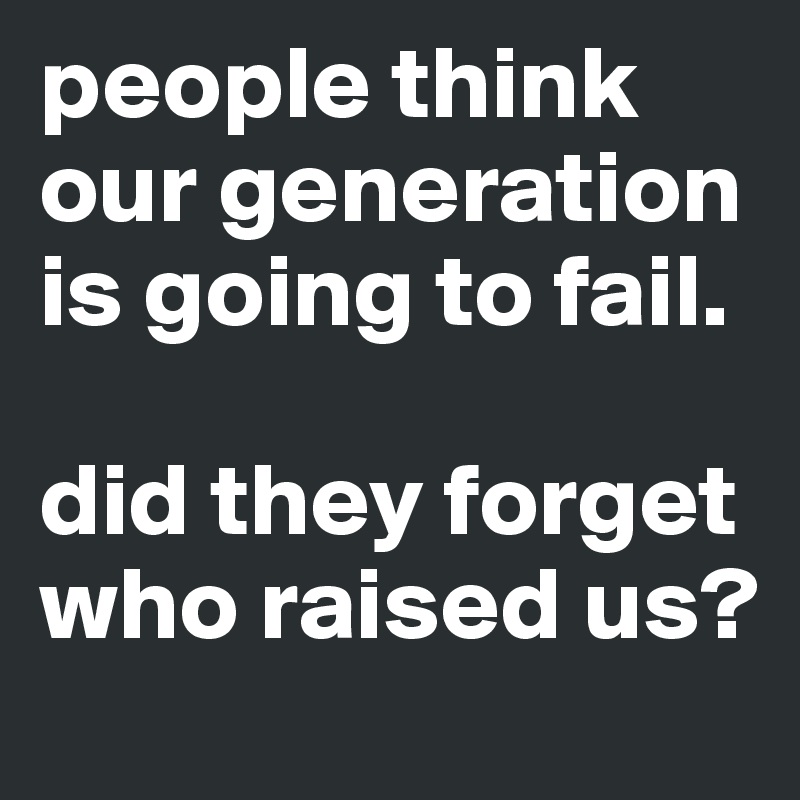 people think our generation is going to fail.

did they forget who raised us?