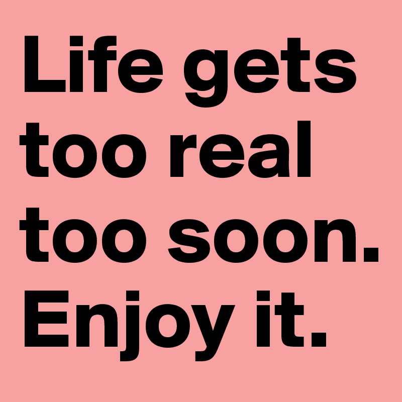 Life gets too real too soon. Enjoy it.