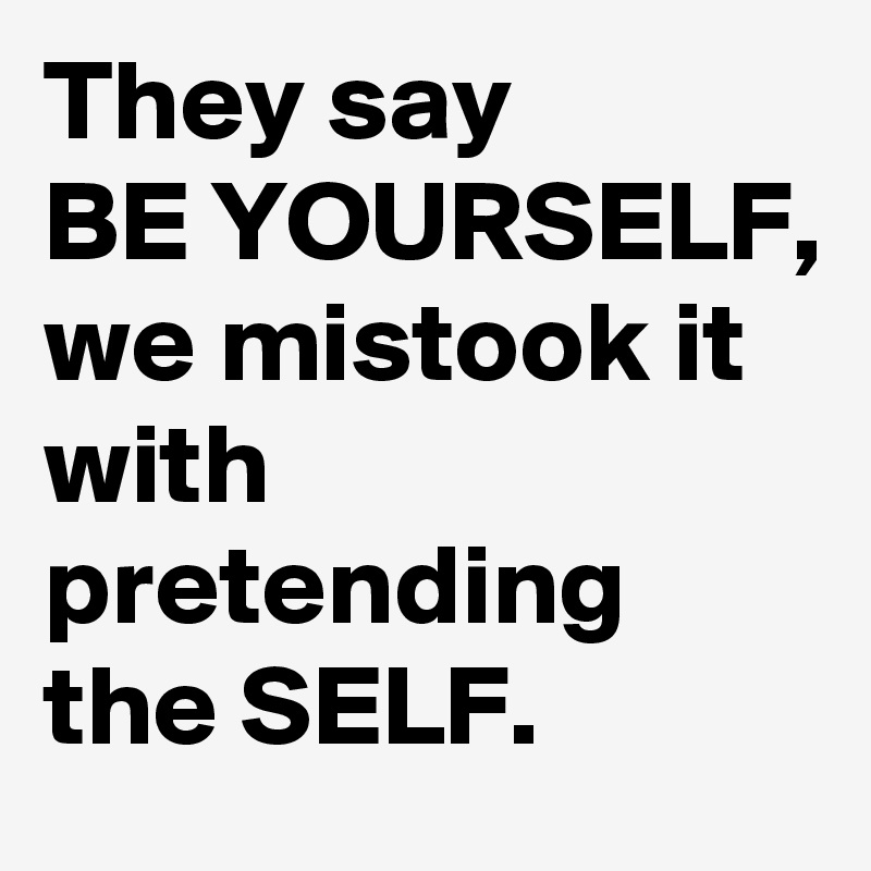 They say
BE YOURSELF,
we mistook it with pretending the SELF. 