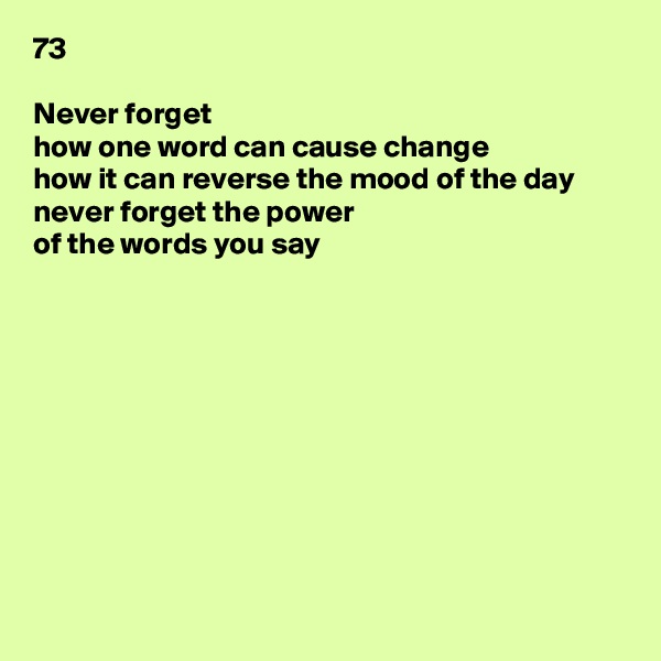 73

Never forget
how one word can cause change
how it can reverse the mood of the day
never forget the power
of the words you say










