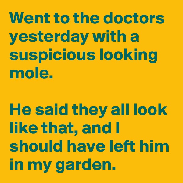 Went to the doctors yesterday with a suspicious looking mole.

He said they all look like that, and I should have left him in my garden.