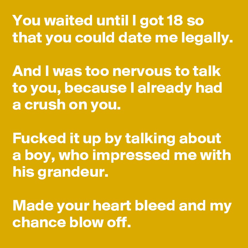 You waited until I got 18 so that you could date me legally.

And I was too nervous to talk to you, because I already had a crush on you.

Fucked it up by talking about a boy, who impressed me with his grandeur.

Made your heart bleed and my chance blow off.