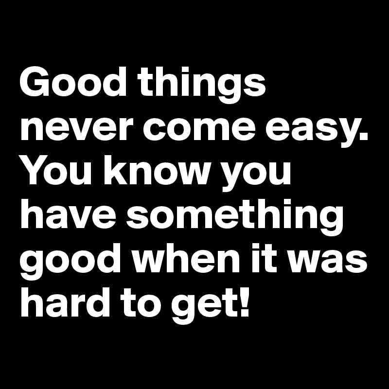 
Good things never come easy. You know you have something good when it was hard to get!