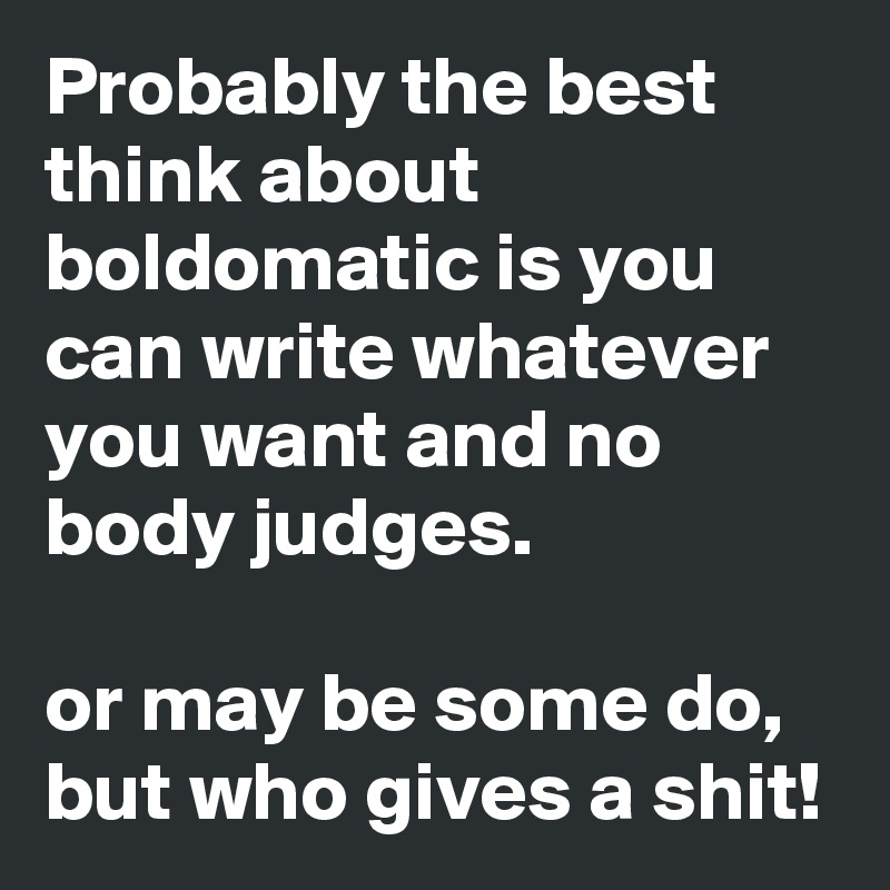 Probably the best think about boldomatic is you can write whatever you want and no body judges.

or may be some do, but who gives a shit! 