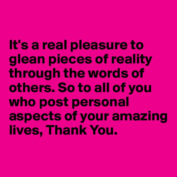 

It's a real pleasure to glean pieces of reality through the words of others. So to all of you who post personal aspects of your amazing lives, Thank You.
