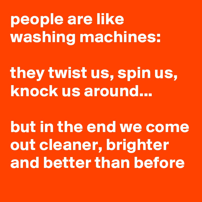 people are like washing machines:

they twist us, spin us, knock us around...

but in the end we come out cleaner, brighter and better than before
