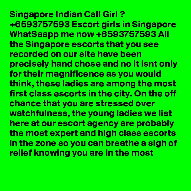 Singapore Indian Call Girl ? +6593757593 Escort girls in Singapore WhatSaapp me now +6593757593 All the Singapore escorts that you see recorded on our site have been precisely hand chose and no it isnt only for their magnificence as you would think, these ladies are among the most first class escorts in the city. On the off chance that you are stressed over watchfulness, the young ladies we list here at our escort agency are probably the most expert and high class escorts in the zone so you can breathe a sigh of relief knowing you are in the most