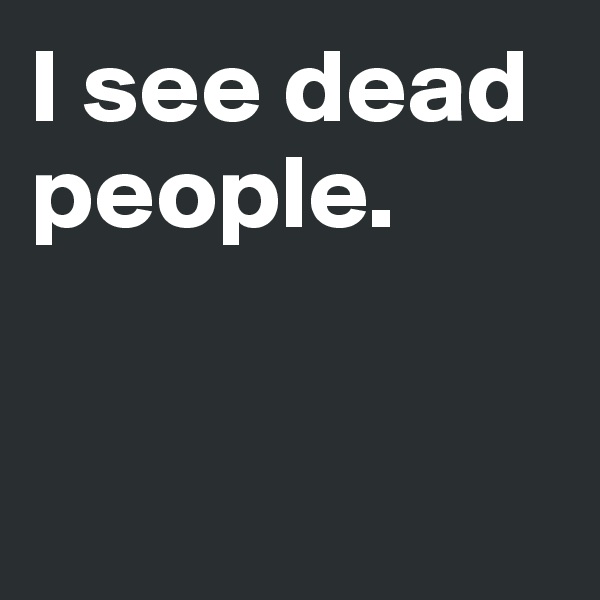 I see dead people. 


