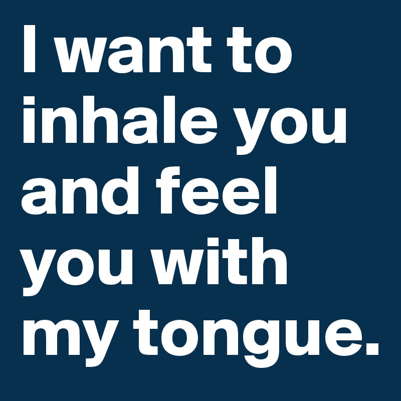 I want to inhale you and feel you with my tongue. 