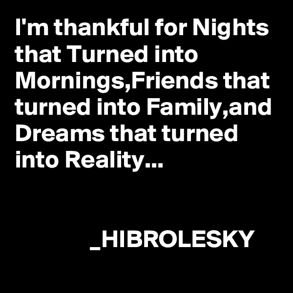 I'm thankful for Nights that Turned into Mornings,Friends that turned into Family,and Dreams that turned into Reality...           

                                                                   _HIBROLESKY