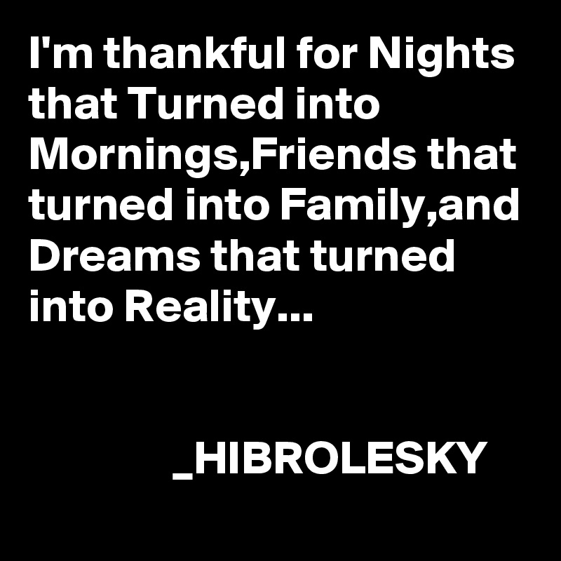 I'm thankful for Nights that Turned into Mornings,Friends that turned into Family,and Dreams that turned into Reality...           

                                                                   _HIBROLESKY