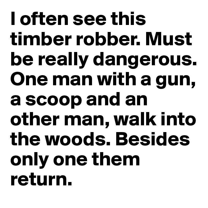 I often see this timber robber. Must be really dangerous. One man with a gun, a scoop and an other man, walk into the woods. Besides only one them return.