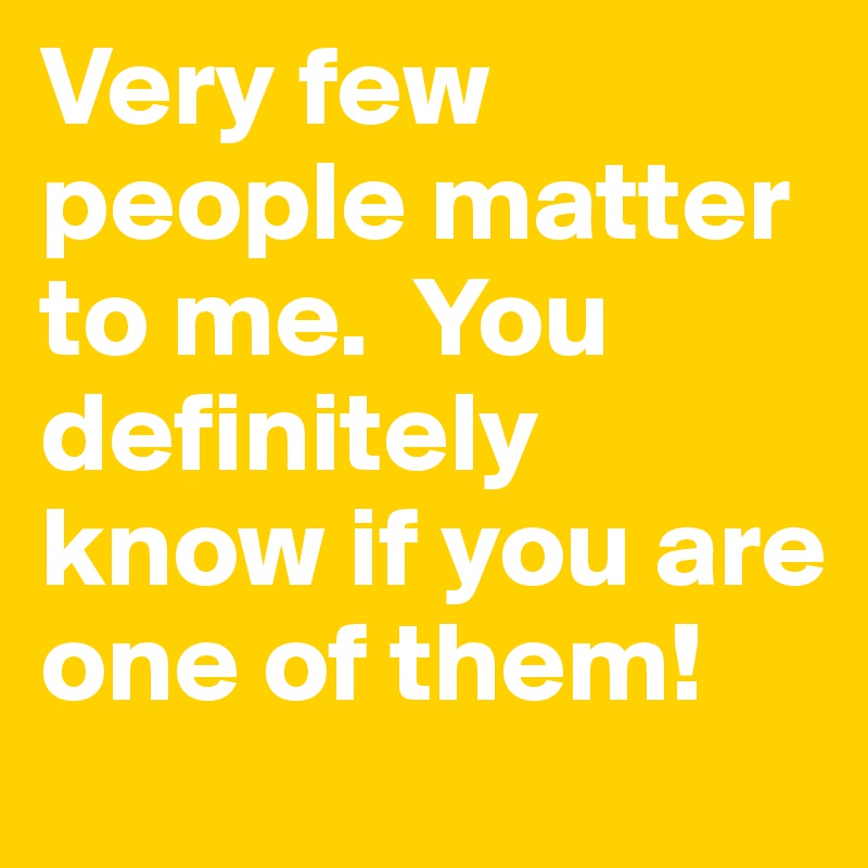 Very few people matter to me.  You definitely know if you are one of them!
