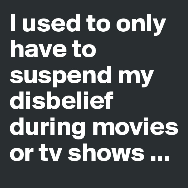 I used to only have to suspend my disbelief during movies or tv shows ...
