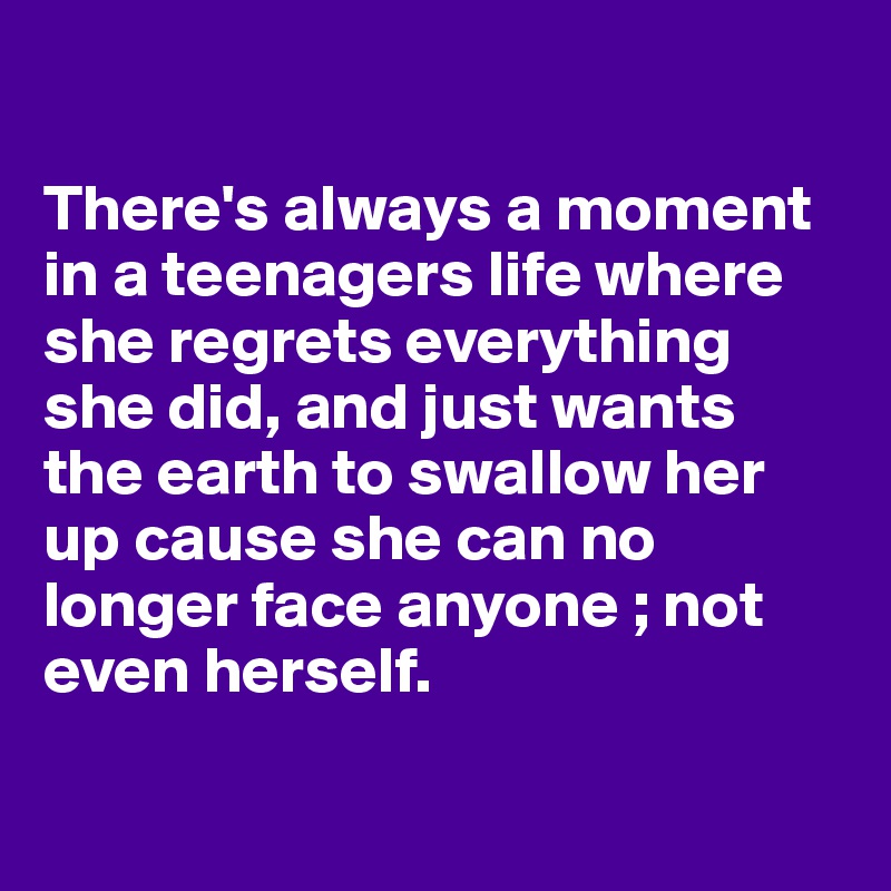 

There's always a moment in a teenagers life where she regrets everything she did, and just wants the earth to swallow her up cause she can no longer face anyone ; not even herself.


