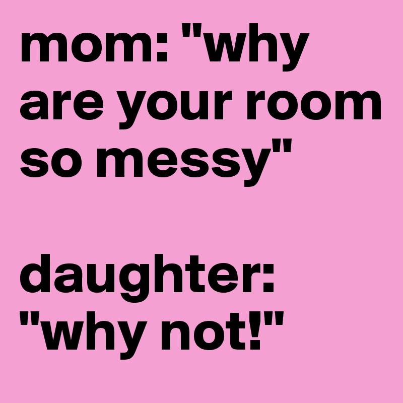 mom: "why are your room so messy"

daughter: "why not!"
