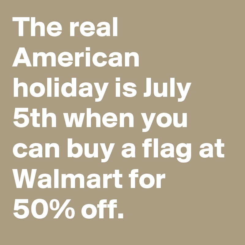 The real American holiday is July 5th when you can buy a flag at Walmart for 50% off.