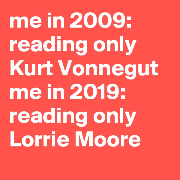 me in 2009: reading only Kurt Vonnegut 
me in 2019: reading only Lorrie Moore