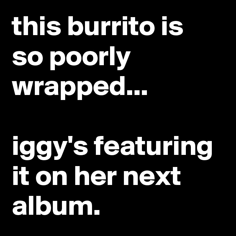 this burrito is so poorly wrapped...

iggy's featuring it on her next album.